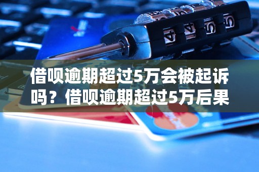 借呗逾期超过5万会被起诉吗？借呗逾期超过5万后果严重吗？