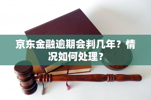 京东金融逾期会判几年？情况如何处理？