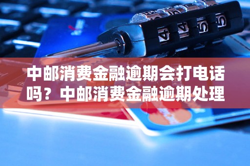 中邮消费金融逾期会打电话吗？中邮消费金融逾期处理方式详解