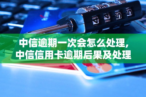 中信逾期一次会怎么处理,中信信用卡逾期后果及处理方式