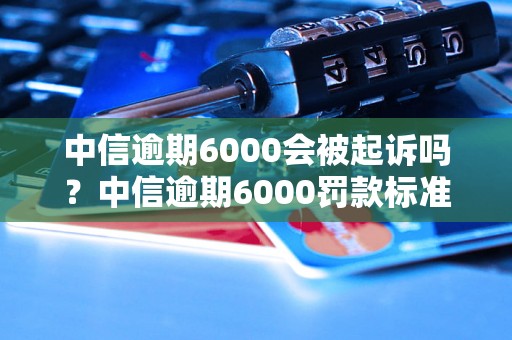 中信逾期6000会被起诉吗？中信逾期6000罚款标准详解