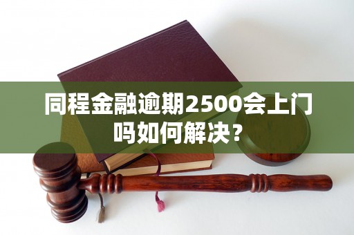 同程金融逾期2500会上门吗如何解决？