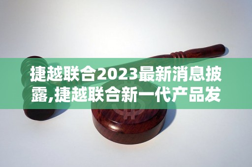 捷越联合2023最新消息披露,捷越联合新一代产品发布计划