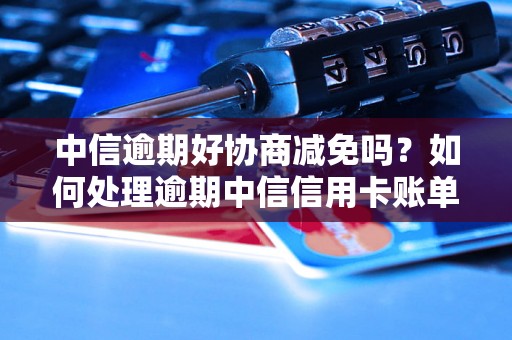 中信逾期好协商减免吗？如何处理逾期中信信用卡账单？