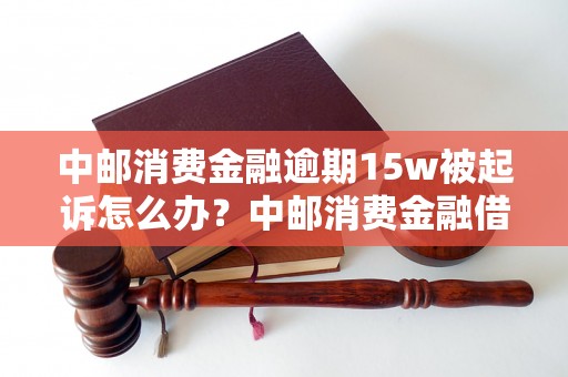 中邮消费金融逾期15w被起诉怎么办？中邮消费金融借款逾期处理建议