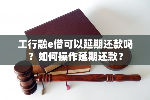 工行融e借可以延期还款吗？如何操作延期还款？