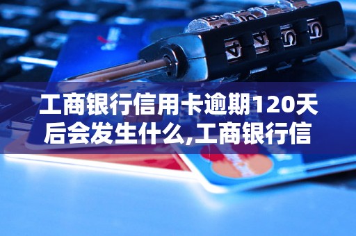 工商银行信用卡逾期120天后会发生什么,工商银行信用卡逾期120天后影响及解决办法