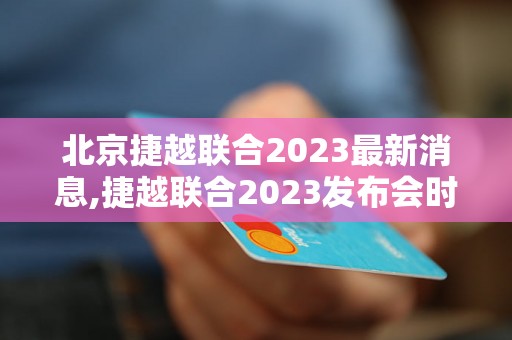 北京捷越联合2023最新消息,捷越联合2023发布会时间及地点