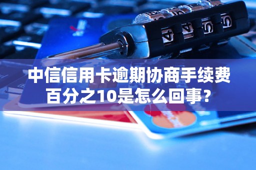 中信信用卡逾期协商手续费百分之10是怎么回事？