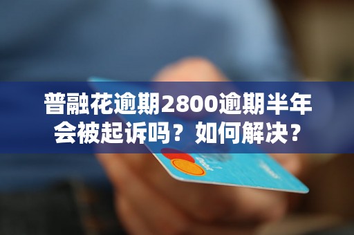 普融花逾期2800逾期半年会被起诉吗？如何解决？