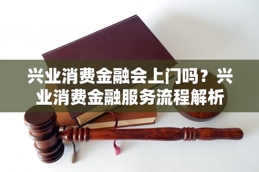 兴业消费金融会上门吗？兴业消费金融服务流程解析