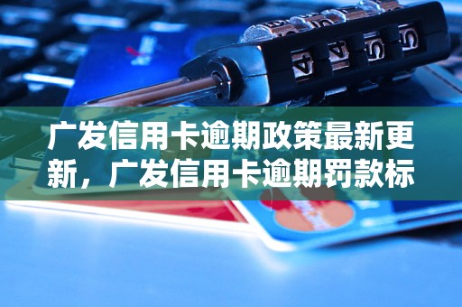 广发信用卡逾期政策最新更新，广发信用卡逾期罚款标准及处理流程