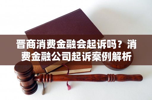 晋商消费金融会起诉吗？消费金融公司起诉案例解析