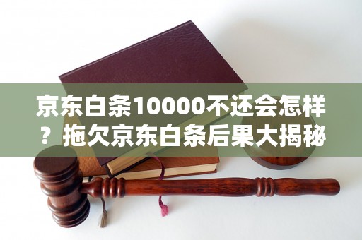 京东白条10000不还会怎样？拖欠京东白条后果大揭秘