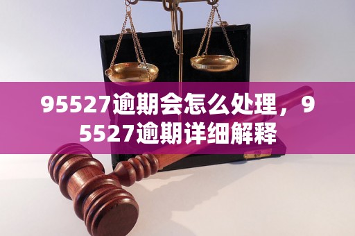 95527逾期会怎么处理，95527逾期详细解释