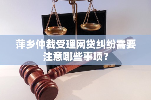 萍乡仲裁受理网贷纠纷需要注意哪些事项？