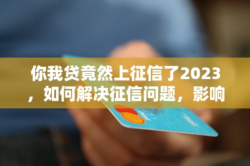 你我贷竟然上征信了2023，如何解决征信问题，影响有哪些