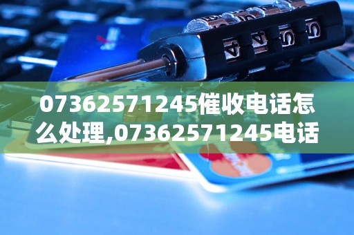 07362571245催收电话怎么处理,07362571245电话催收真实案例分享