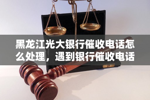 黑龙江光大银行催收电话怎么处理，遇到银行催收电话应该怎么应对