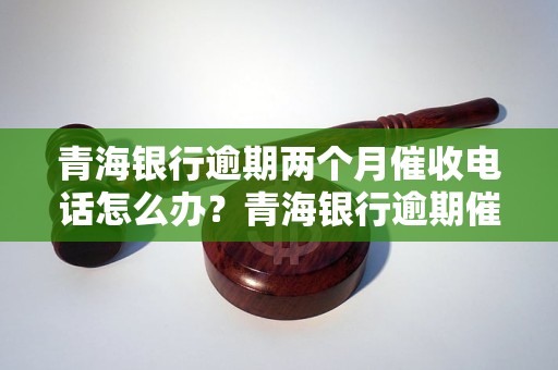 青海银行逾期两个月催收电话怎么办？青海银行逾期催收流程详解