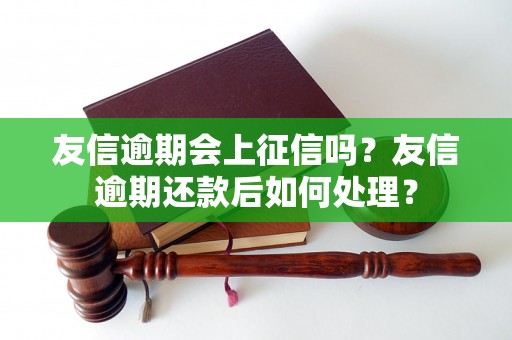 友信逾期会上征信吗？友信逾期还款后如何处理？