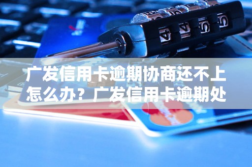 广发信用卡逾期协商还不上怎么办？广发信用卡逾期处理攻略