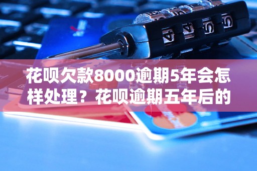 花呗欠款8000逾期5年会怎样处理？花呗逾期五年后的影响是什么？