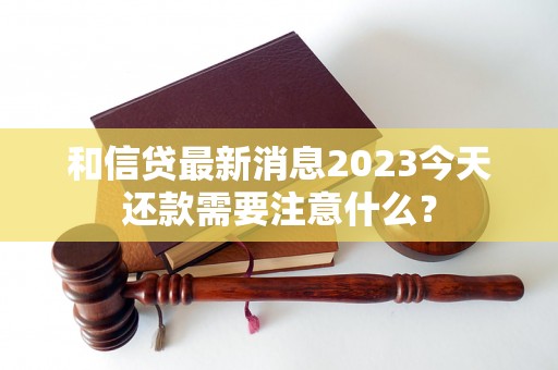 和信贷最新消息2023今天还款需要注意什么？