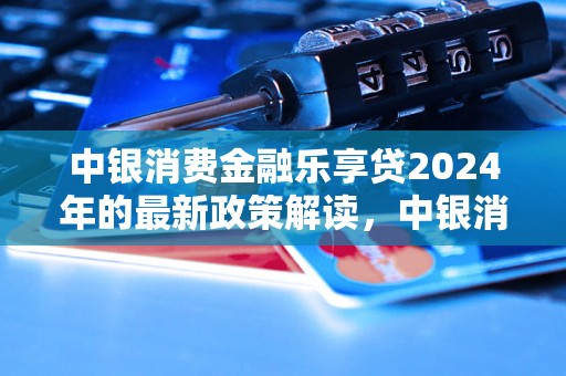 中银消费金融乐享贷2024年的最新政策解读，中银消费金融乐享贷2024年新规规定