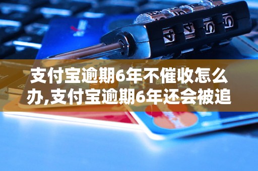 支付宝逾期6年不催收怎么办,支付宝逾期6年还会被追究责任吗