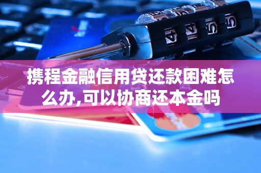 携程金融信用贷还款困难怎么办,可以协商还本金吗