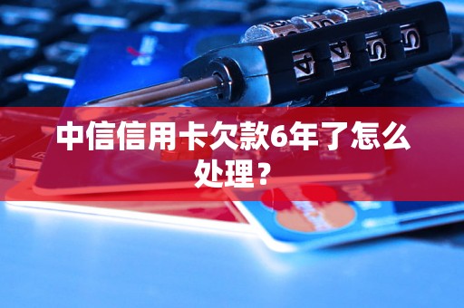 中信信用卡欠款6年了怎么处理？