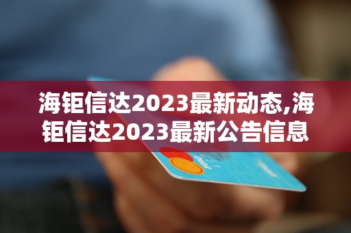 海钜信达2023最新动态,海钜信达2023最新公告信息