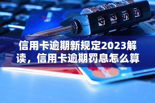 信用卡逾期新规定2023解读，信用卡逾期罚息怎么算