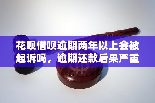 花呗借呗逾期两年以上会被起诉吗，逾期还款后果严重吗