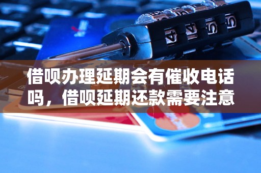 借呗办理延期会有催收电话吗，借呗延期还款需要注意什么