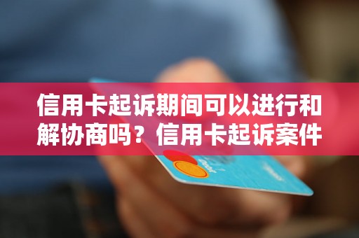 信用卡起诉期间可以进行和解协商吗？信用卡起诉案件和解程序解析