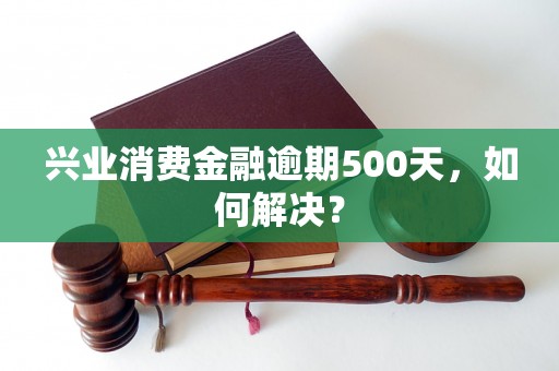 兴业消费金融逾期500天，如何解决？