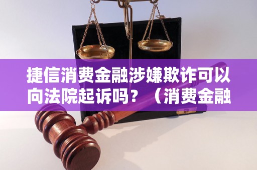 捷信消费金融涉嫌欺诈可以向法院起诉吗？（消费金融纠纷解决方法）