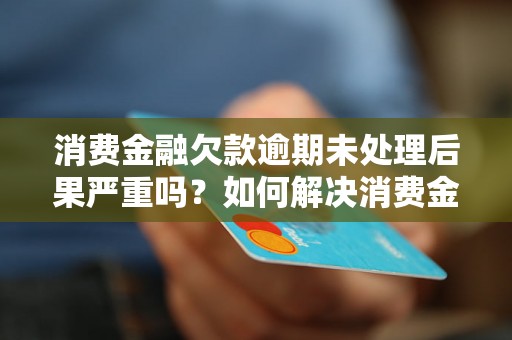 消费金融欠款逾期未处理后果严重吗？如何解决消费金融欠款逾期问题