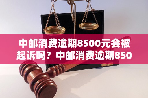 中邮消费逾期8500元会被起诉吗？中邮消费逾期8500元后的法律责任是什么？