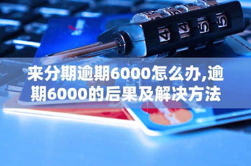 来分期逾期6000怎么办,逾期6000的后果及解决方法