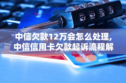 中信欠款12万会怎么处理,中信信用卡欠款起诉流程解析