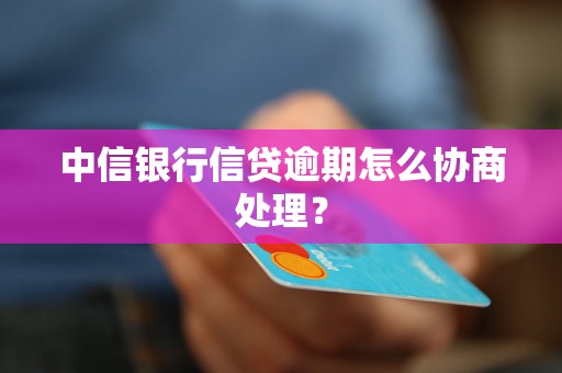 中信银行信贷逾期怎么协商处理？