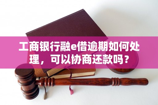 工商银行融e借逾期如何处理，可以协商还款吗？