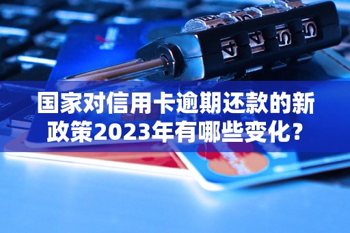 国家对信用卡逾期还款的新政策2023年有哪些变化？