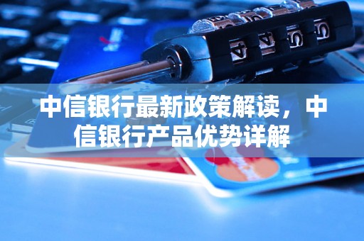 中信银行最新政策解读，中信银行产品优势详解