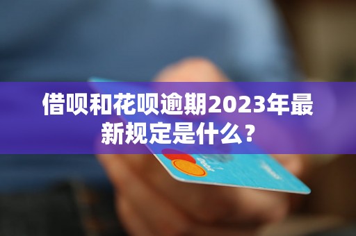 借呗和花呗逾期2023年最新规定是什么？