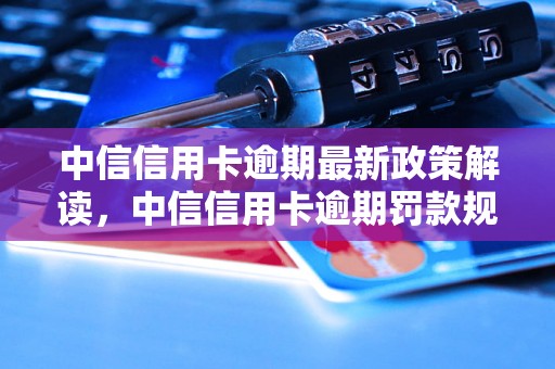 中信信用卡逾期最新政策解读，中信信用卡逾期罚款规定