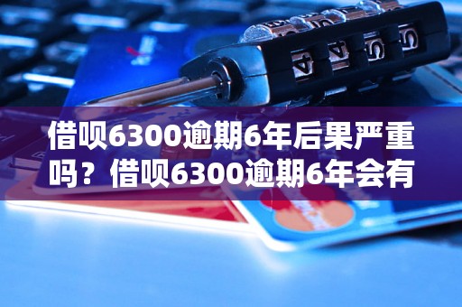 借呗6300逾期6年后果严重吗？借呗6300逾期6年会有什么后果？